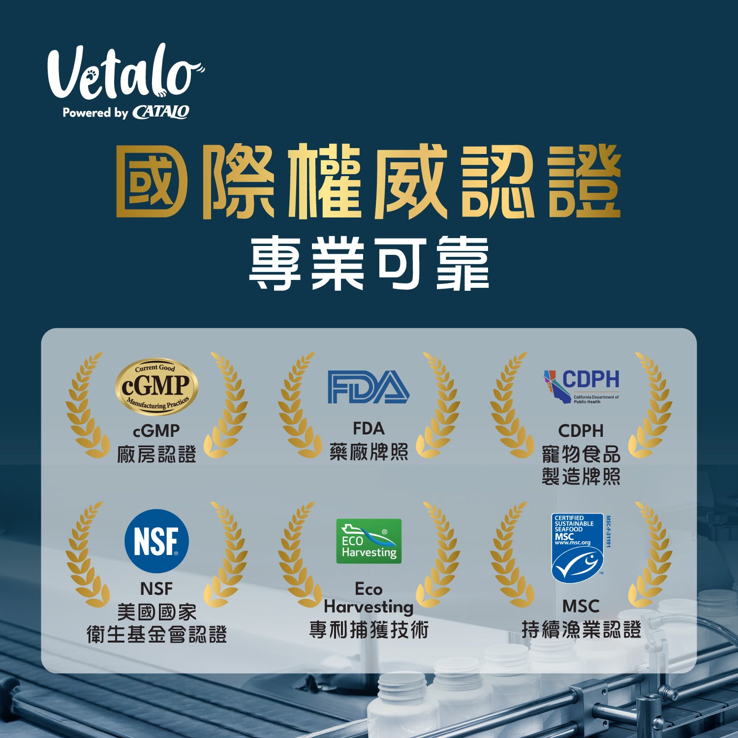 Vetalo國際權威認證：cGMP廠房認證、FDA美國藥廠牌照、CDPH寵物食品製造牌照、NSF美國國家衛生基金會認證、Eco Harvesting專抓捕獲技術、MSC持續漁業認證。專業可靠品質保證